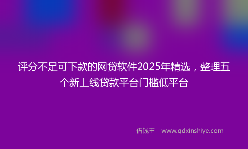 评分不足可下款的网贷软件2025年精选，整理五个新上线贷款平台门槛低平台