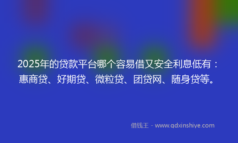 2025年的贷款平台哪个容易借又安全利息低有：惠商贷、好期贷、微粒贷、团贷网、随身贷等。