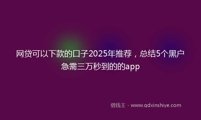 网贷可以下款的口子2025年推荐，总结5个黑户急需三万秒到的的app