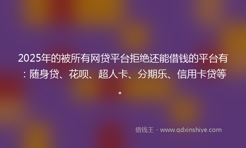2025年的被所有网贷平台拒绝还能借钱的平台有：随身贷、花呗、超人卡、分期乐、信用卡贷等。