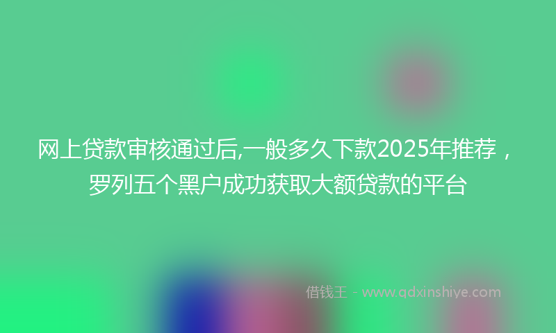 网上贷款审核通过后,一般多久下款2025年推荐，罗列五个黑户成功获取大额贷款的平台