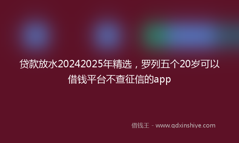 贷款放水20242025年精选，罗列五个20岁可以借钱平台不查征信的app