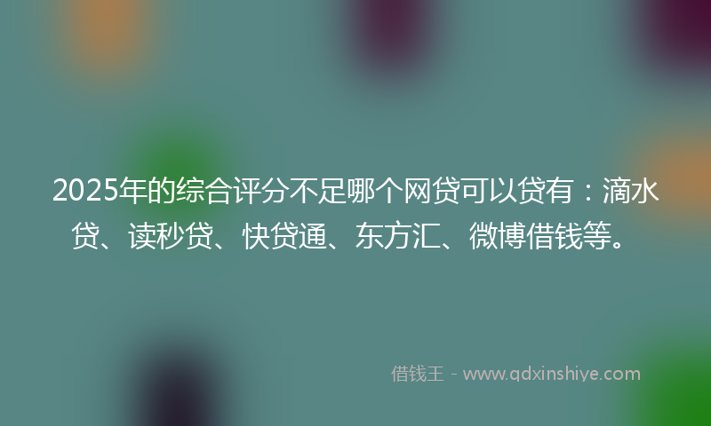 2025年的综合评分不足哪个网贷可以贷有：滴水贷、读秒贷、快贷通、东方汇、微博借钱等。