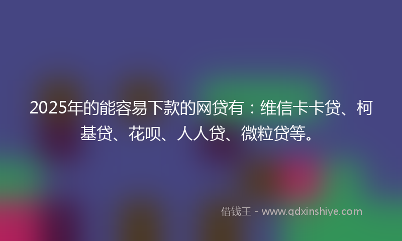 2025年的能容易下款的网贷有：维信卡卡贷、柯基贷、花呗、人人贷、微粒贷等。