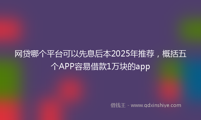 网贷哪个平台可以先息后本2025年推荐，概括五个APP容易借款1万块的app