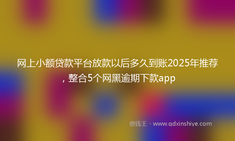 网上小额贷款平台放款以后多久到账2025年推荐，整合5个网黑逾期下款app