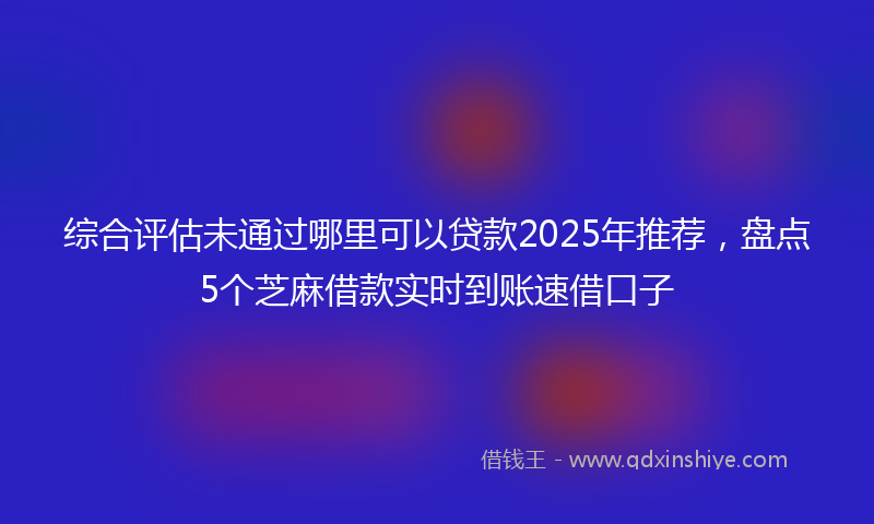 综合评估未通过哪里可以贷款2025年推荐，盘点5个芝麻借款实时到账速借口子