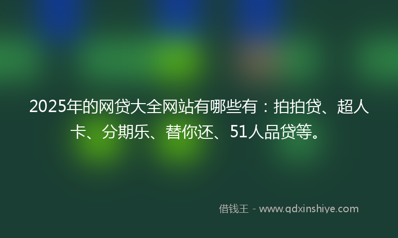 2025年的网贷大全网站有哪些有：拍拍贷、超人卡、分期乐、替你还、51人品贷等。
