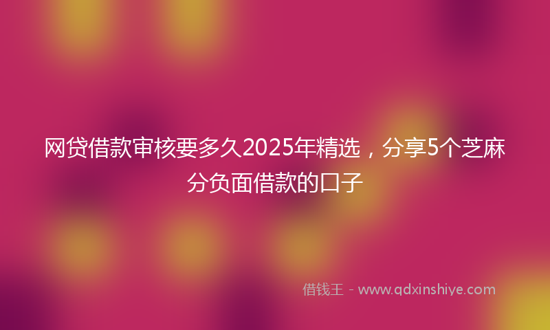 网贷借款审核要多久2025年精选，分享5个芝麻分负面借款的口子