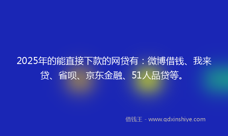 2025年的能直接下款的网贷有：微博借钱、我来贷、省呗、京东金融、51人品贷等。