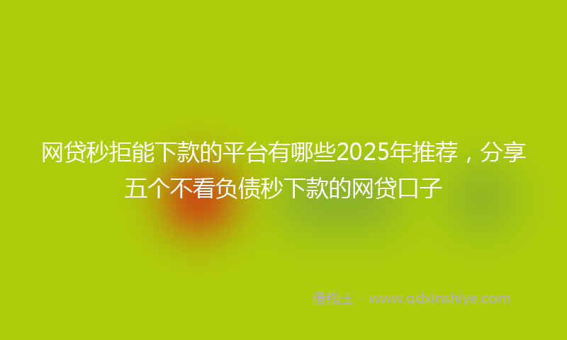 网贷秒拒能下款的平台有哪些2025年推荐，分享五个不看负债秒下款的网贷口子