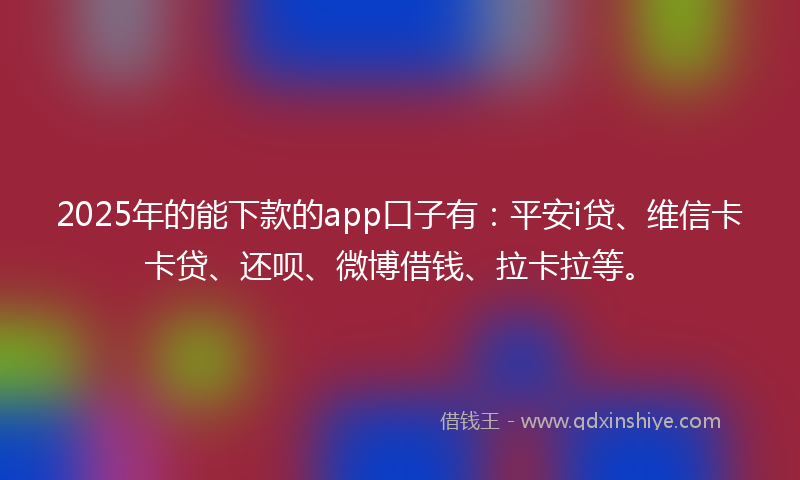2025年的能下款的app口子有：平安i贷、维信卡卡贷、还呗、微博借钱、拉卡拉等。