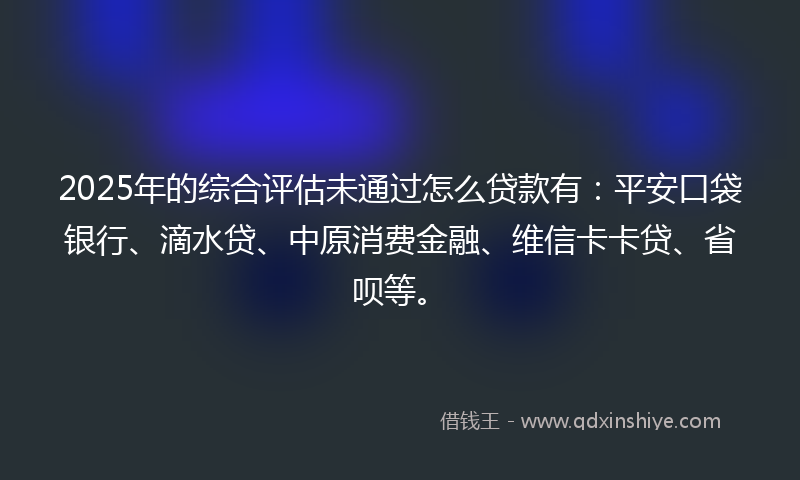 2025年的综合评估未通过怎么贷款有：平安口袋银行、滴水贷、中原消费金融、维信卡卡贷、省呗等。