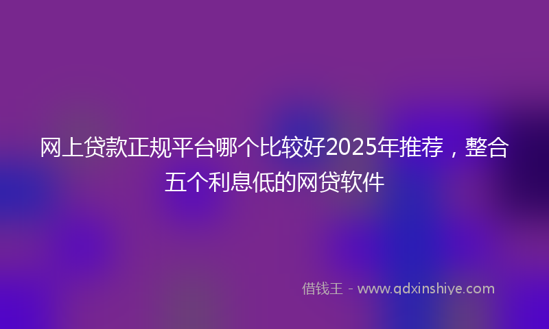 网上贷款正规平台哪个比较好2025年推荐，整合五个利息低的网贷软件