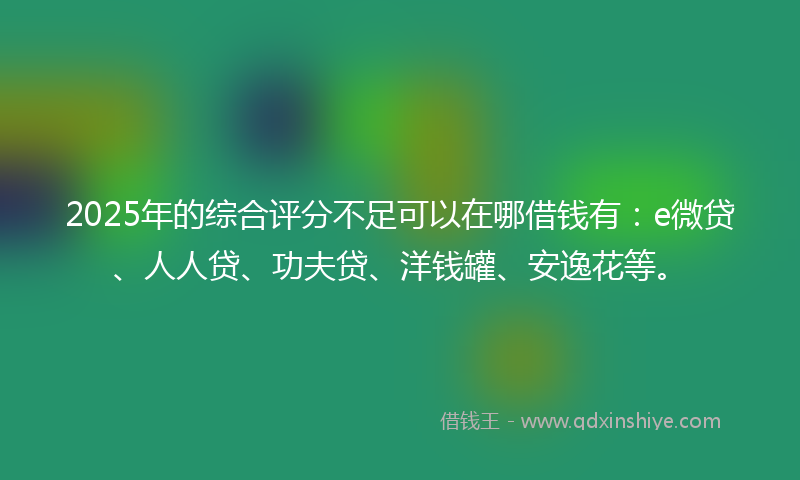 2025年的综合评分不足可以在哪借钱有：e微贷、人人贷、功夫贷、洋钱罐、安逸花等。