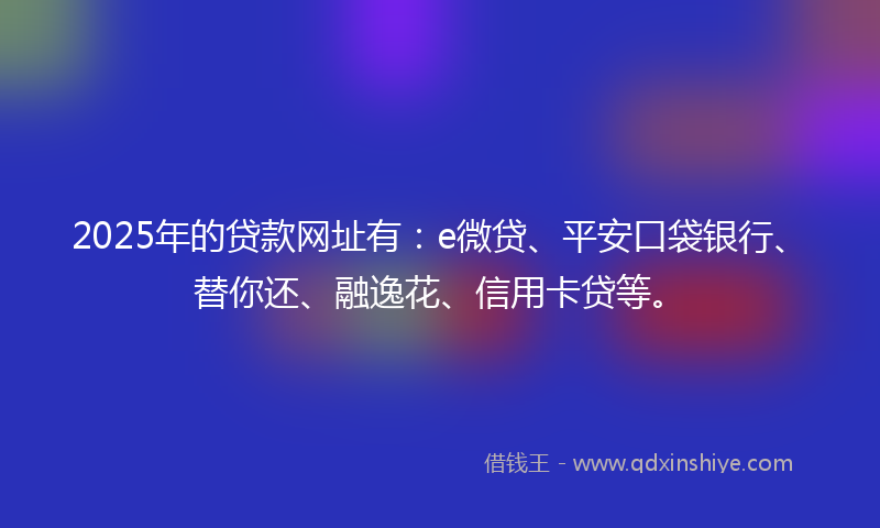 2025年的贷款网址有：e微贷、平安口袋银行、替你还、融逸花、信用卡贷等。
