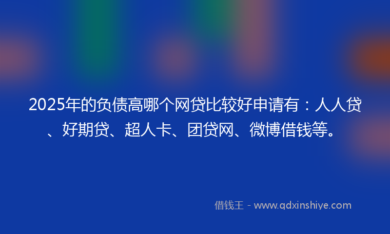 2025年的负债高哪个网贷比较好申请有：人人贷、好期贷、超人卡、团贷网、微博借钱等。