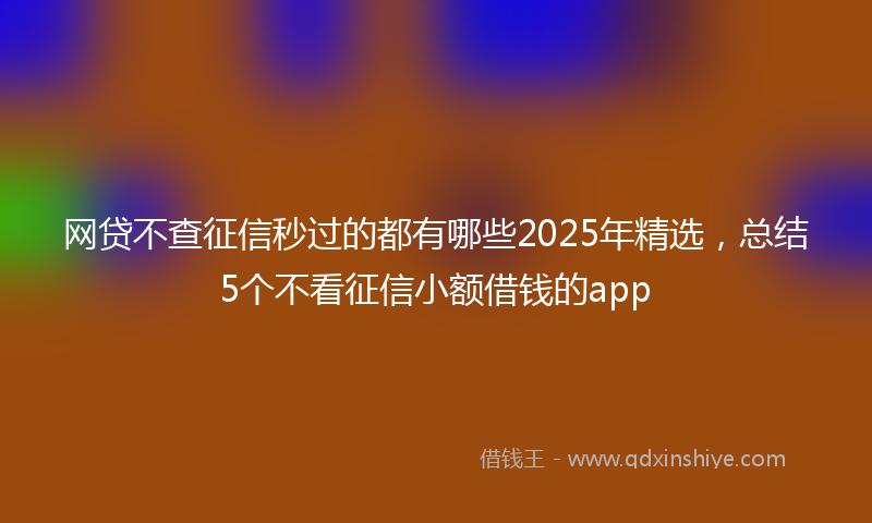 网贷不查征信秒过的都有哪些2025年精选，总结5个不看征信小额借钱的app