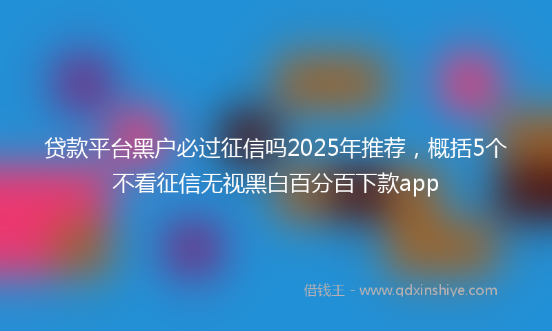 贷款平台黑户必过征信吗2025年推荐，概括5个不看征信无视黑白百分百下款app