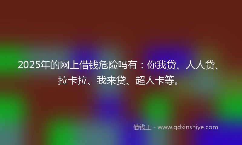2025年的网上借钱危险吗有：你我贷、人人贷、拉卡拉、我来贷、超人卡等。