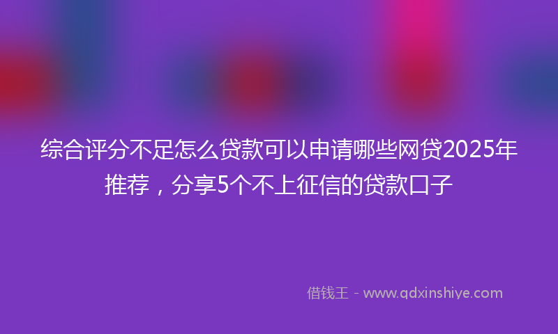 综合评分不足怎么贷款可以申请哪些网贷2025年推荐，分享5个不上征信的贷款口子