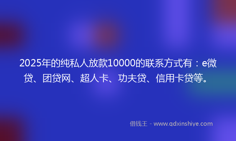 2025年的纯私人放款10000的联系方式有：e微贷、团贷网、超人卡、功夫贷、信用卡贷等。