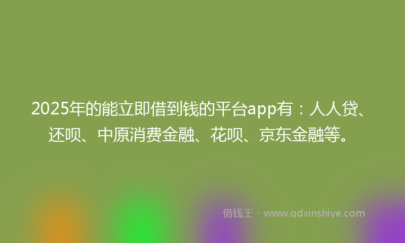 2025年的能立即借到钱的平台app有：人人贷、还呗、中原消费金融、花呗、京东金融等。