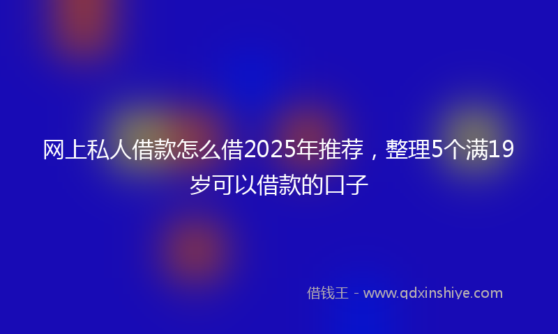 网上私人借款怎么借2025年推荐，整理5个满19岁可以借款的口子