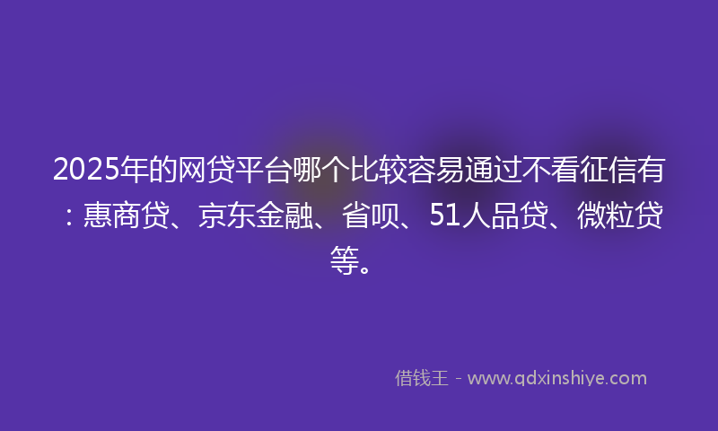 2025年的网贷平台哪个比较容易通过不看征信有：惠商贷、京东金融、省呗、51人品贷、微粒贷等。
