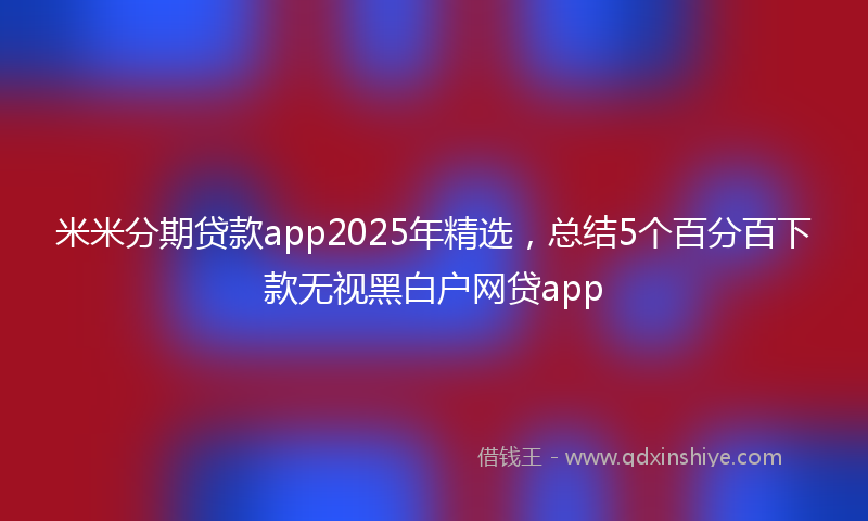 米米分期贷款app2025年精选，总结5个百分百下款无视黑白户网贷app