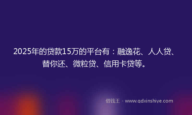 2025年的贷款15万的平台有：融逸花、人人贷、替你还、微粒贷、信用卡贷等。