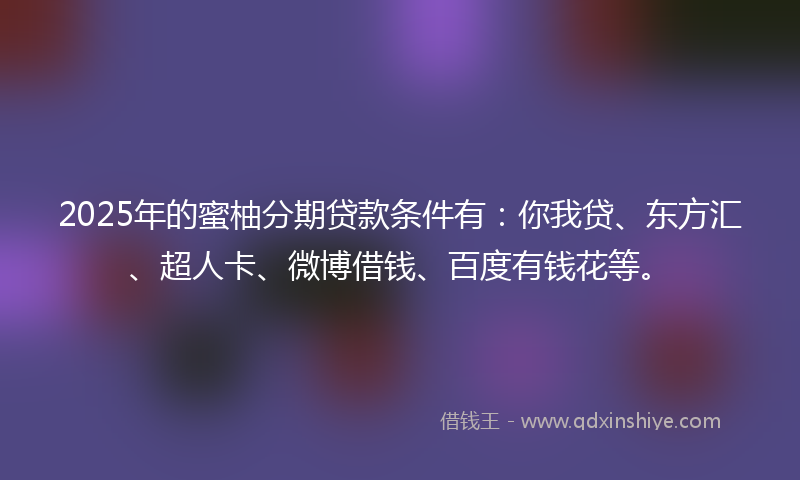 2025年的蜜柚分期贷款条件有：你我贷、东方汇、超人卡、微博借钱、百度有钱花等。