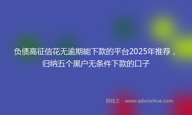 负债高征信花无逾期能下款的平台2025年推荐，归纳五个黑户无条件下款的口子