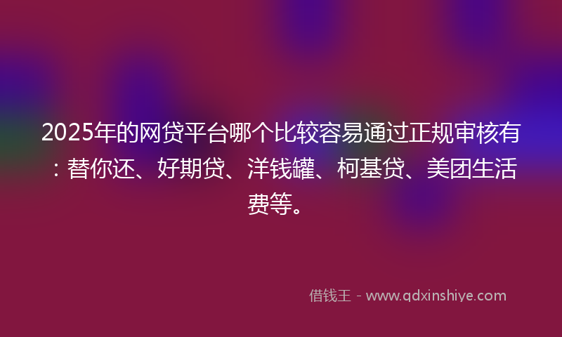 2025年的网贷平台哪个比较容易通过正规审核有：替你还、好期贷、洋钱罐、柯基贷、美团生活费等。