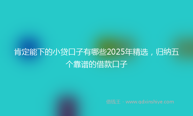 肯定能下的小贷口子有哪些2025年精选，归纳五个靠谱的借款口子