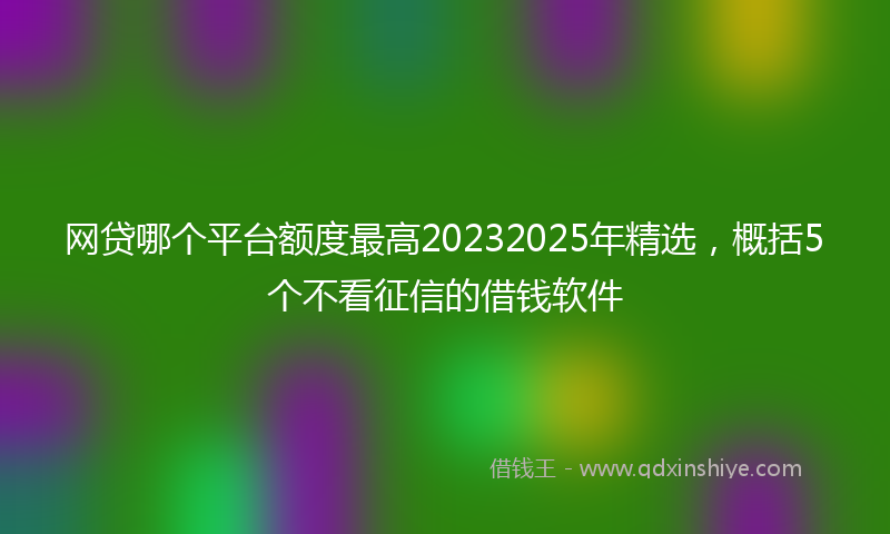 网贷哪个平台额度最高20232025年精选，概括5个不看征信的借钱软件
