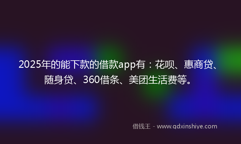 2025年的能下款的借款app有：花呗、惠商贷、随身贷、360借条、美团生活费等。