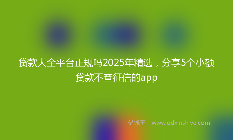 贷款大全平台正规吗2025年精选，分享5个小额贷款不查征信的app