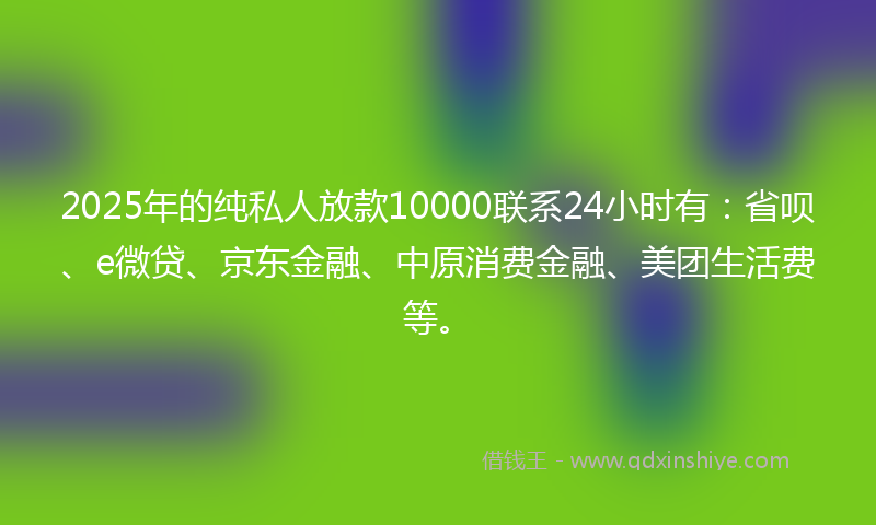 2025年的纯私人放款10000联系24小时有：省呗、e微贷、京东金融、中原消费金融、美团生活费等。
