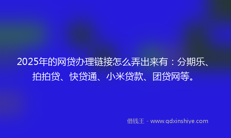 2025年的网贷办理链接怎么弄出来有：分期乐、拍拍贷、快贷通、小米贷款、团贷网等。