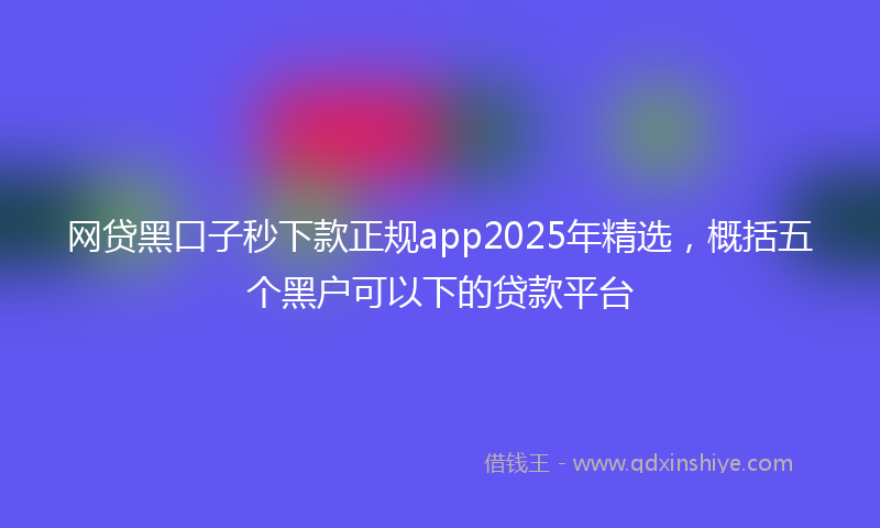 网贷黑口子秒下款正规app2025年精选，概括五个黑户可以下的贷款平台