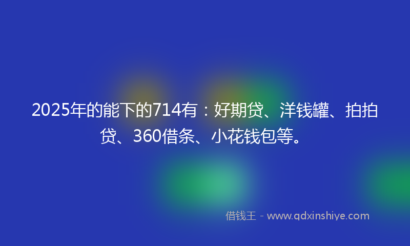 2025年的能下的714有：好期贷、洋钱罐、拍拍贷、360借条、小花钱包等。