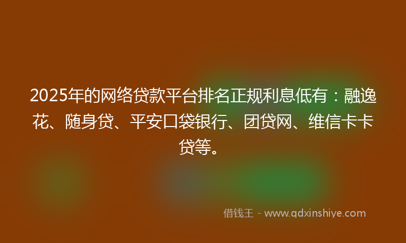 2025年的网络贷款平台排名正规利息低有：融逸花、随身贷、平安口袋银行、团贷网、维信卡卡贷等。