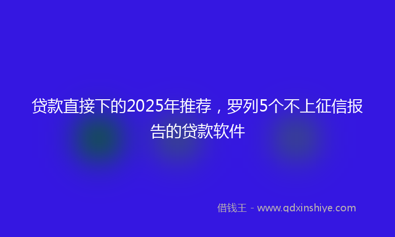 贷款直接下的2025年推荐，罗列5个不上征信报告的贷款软件