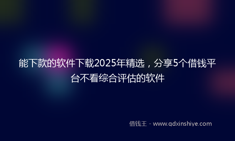 能下款的软件下载2025年精选，分享5个借钱平台不看综合评估的软件