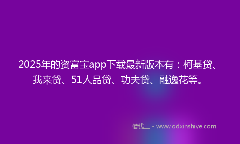 2025年的资富宝app下载最新版本有：柯基贷、我来贷、51人品贷、功夫贷、融逸花等。