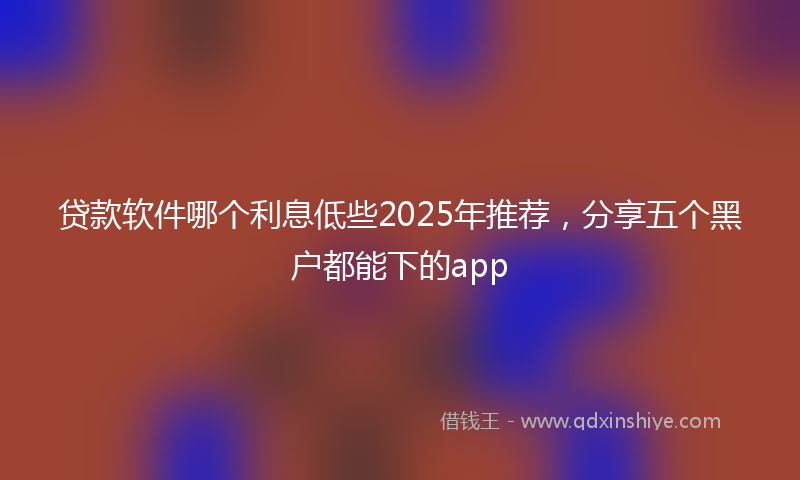 贷款软件哪个利息低些2025年推荐，分享五个黑户都能下的app