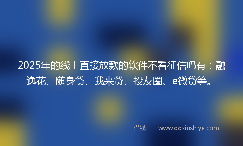 2025年的线上直接放款的软件不看征信吗有：融逸花、随身贷、我来贷、投友圈、e微贷等。