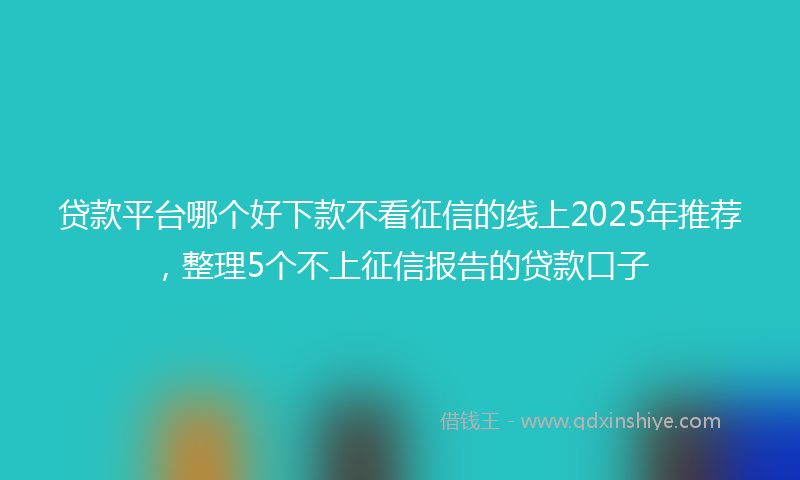 贷款平台哪个好下款不看征信的线上2025年推荐，整理5个不上征信报告的贷款口子