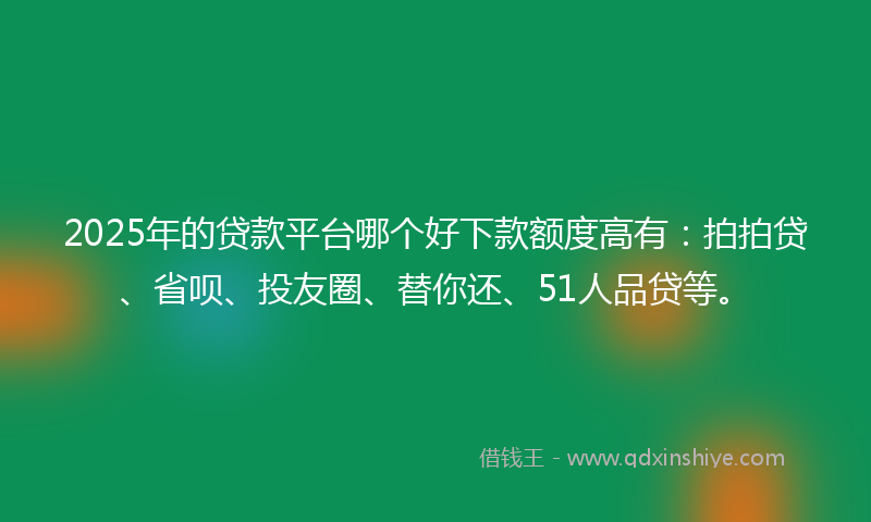 2025年的贷款平台哪个好下款额度高有：拍拍贷、省呗、投友圈、替你还、51人品贷等。